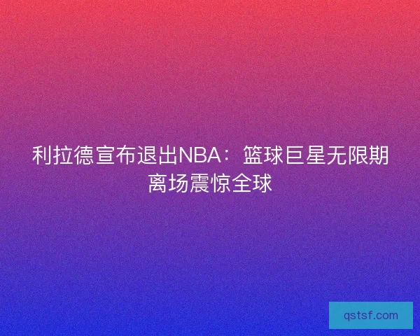 利拉德宣布退出NBA：篮球巨星无限期离场震惊全球