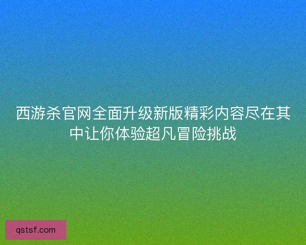 西游杀官网全面升级新版精彩内容尽在其中让你体验超凡冒险挑战 西游杀官网全面升级新版精彩内容尽在其中让你体验超凡冒险挑战