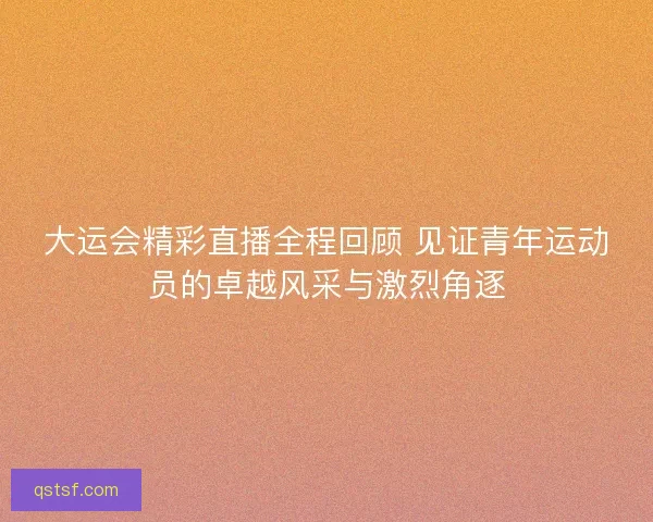 大运会精彩直播全程回顾 见证青年运动员的卓越风采与激烈角逐