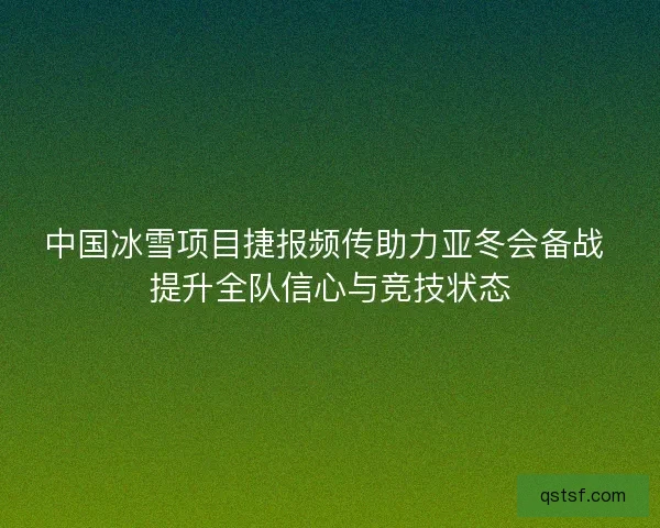 中国冰雪项目捷报频传助力亚冬会备战 提升全队信心与竞技状态