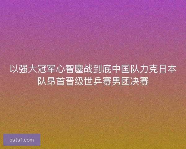 以强大冠军心智鏖战到底中国队力克日本队昂首晋级世乒赛男团决赛