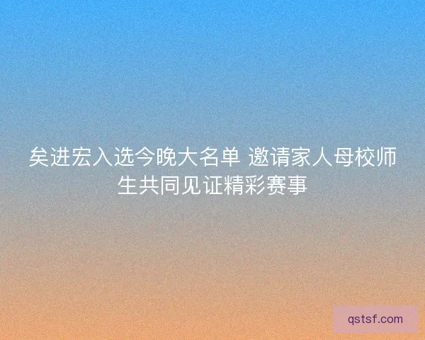 矣进宏入选今晚大名单 邀请家人母校师生共同见证精彩赛事