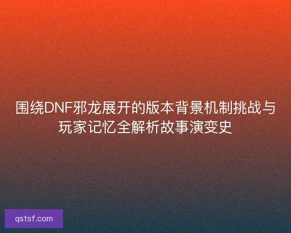 围绕DNF邪龙展开的版本背景机制挑战与玩家记忆全解析故事演变史