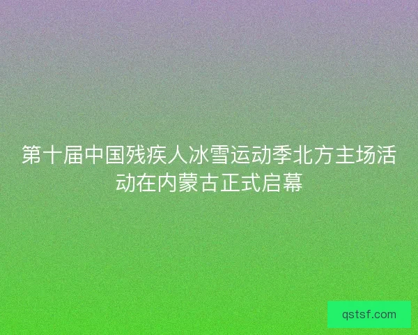 第十届中国残疾人冰雪运动季北方主场活动在内蒙古正式启幕