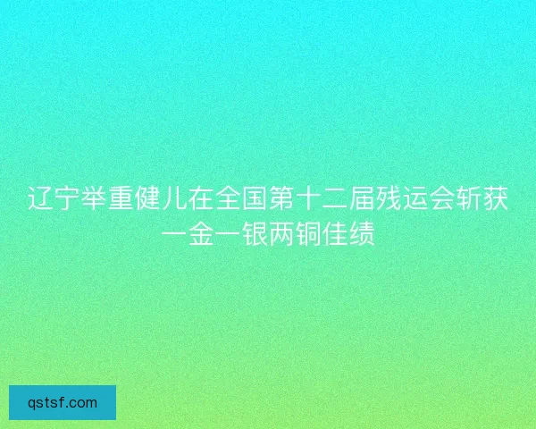辽宁举重健儿在全国第十二届残运会斩获一金一银两铜佳绩