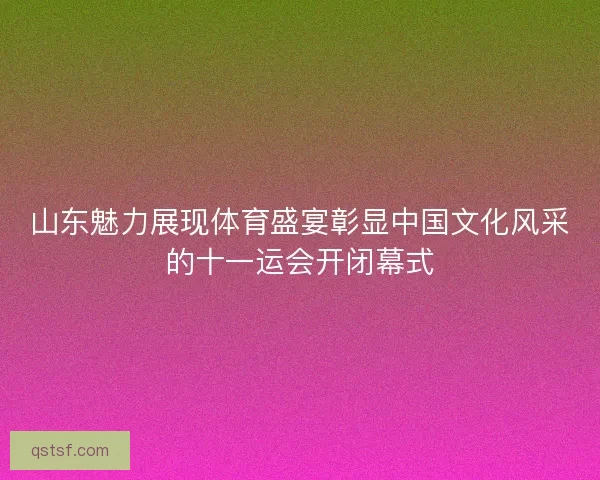 山东魅力展现体育盛宴彰显中国文化风采的十一运会开闭幕式