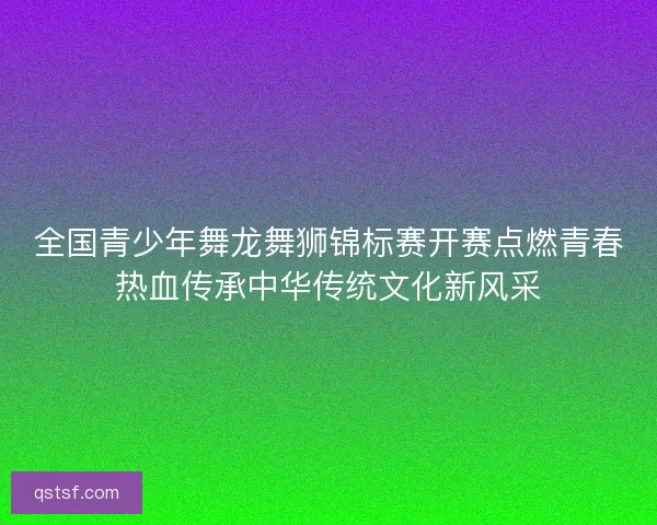 全国青少年舞龙舞狮锦标赛开赛点燃青春热血传承中华传统文化新风采