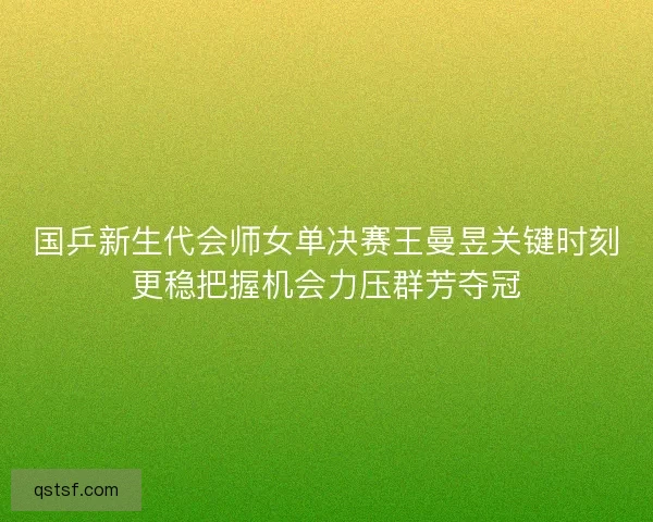 国乒新生代会师女单决赛王曼昱关键时刻更稳把握机会力压群芳夺冠