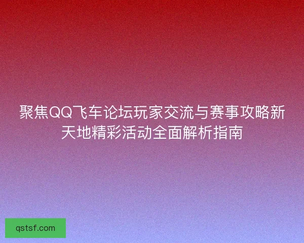 聚焦QQ飞车论坛玩家交流与赛事攻略新天地精彩活动全面解析指南