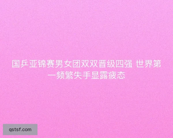 国乒亚锦赛男女团双双晋级四强 世界第一频繁失手显露疲态 国乒亚锦赛男女团双双晋级四强 世界第一频繁失手显露疲态