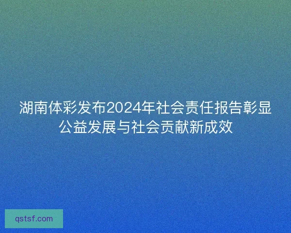湖南体彩发布2024年社会责任报告彰显公益发展与社会贡献新成效
