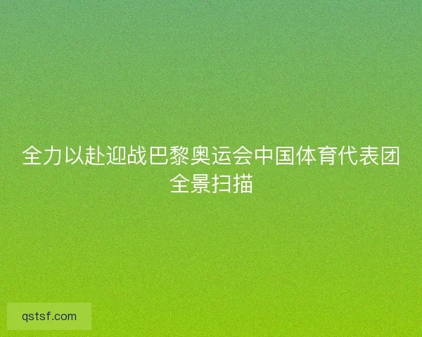 全力以赴迎战巴黎奥运会中国体育代表团全景扫描 全力以赴迎战巴黎奥运会中国体育代表团全景扫描
