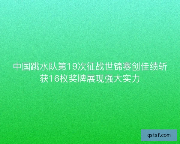 中国跳水队第19次征战世锦赛创佳绩斩获16枚奖牌展现强大实力