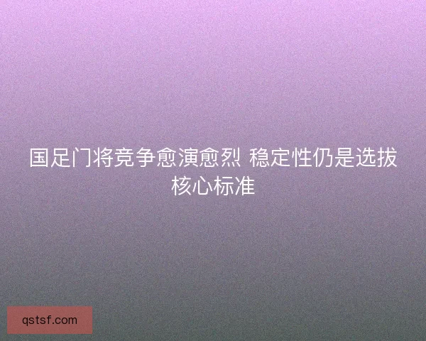 国足门将竞争愈演愈烈 稳定性仍是选拔核心标准