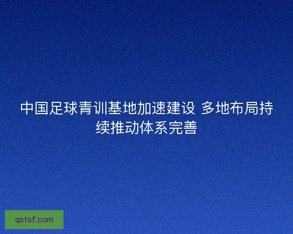中国足球青训基地加速建设 多地布局持续推动体系完善