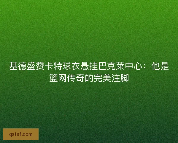 基德盛赞卡特球衣悬挂巴克莱中心：他是篮网传奇的完美注脚