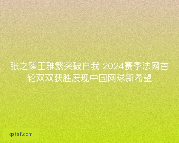 张之臻王雅繁突破自我 2024赛季法网首轮双双获胜展现中国网球新希望