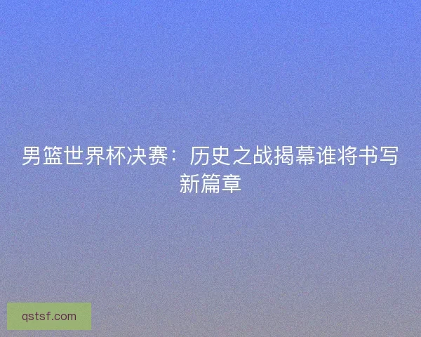 男篮世界杯决赛:历史之战揭幕谁将书写新篇章 男篮世界杯决赛:历史之战揭幕谁将书写新篇章